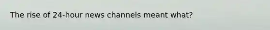 The rise of 24-hour news channels meant what?
