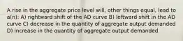 A rise in the aggregate price level will, other things equal, lead to a(n): A) rightward shift of the AD curve B) leftward shift in the AD curve C) decrease in the quantity of aggregate output demanded D) increase in the quantity of aggregate output demanded