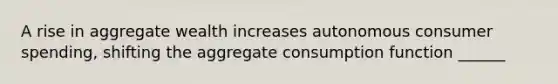 A rise in aggregate wealth increases autonomous consumer spending, shifting the aggregate consumption function ______