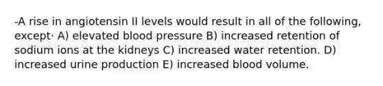 -A rise in angiotensin II levels would result in all of the following, except· A) elevated blood pressure B) increased retention of sodium ions at the kidneys C) increased water retention. D) increased urine production E) increased blood volume.