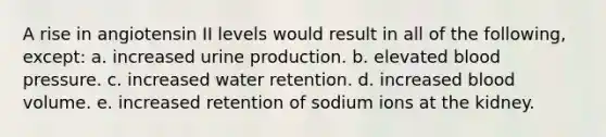 A rise in angiotensin II levels would result in all of the following, except: a. increased urine production. b. elevated blood pressure. c. increased water retention. d. increased blood volume. e. increased retention of sodium ions at the kidney.