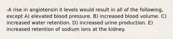 -A rise in angiotensin II levels would result in all of the following, except A) elevated blood pressure. B) increased blood volume. C) increased water retention. D) increased urine production. E) increased retention of sodium ions at the kidney.