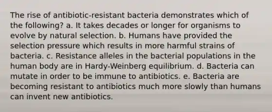 The rise of antibiotic-resistant bacteria demonstrates which of the following? a. It takes decades or longer for organisms to evolve by natural selection. b. Humans have provided the selection pressure which results in more harmful strains of bacteria. c. Resistance alleles in the bacterial populations in the human body are in Hardy-Weinberg equilibrium. d. Bacteria can mutate in order to be immune to antibiotics. e. Bacteria are becoming resistant to antibiotics much more slowly than humans can invent new antibiotics.