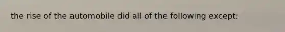 the rise of the automobile did all of the following except:
