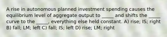 A rise in autonomous planned investment spending causes the equilibrium level of aggregate output to _____ and shifts the _____ curve to the _____, everything else held constant. A) rise; IS; right B) fall; LM; left C) fall; IS; left D) rise; LM; right