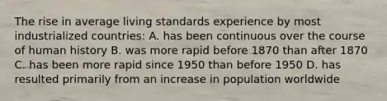 The rise in average living standards experience by most industrialized countries: A. has been continuous over the course of human history B. was more rapid before 1870 than after 1870 C. has been more rapid since 1950 than before 1950 D. has resulted primarily from an increase in population worldwide