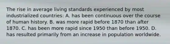 The rise in average living standards experienced by most industrialized countries: A. has been continuous over the course of human history. B. was more rapid before 1870 than after 1870. C. has been more rapid since 1950 than before 1950. D. has resulted primarily from an increase in population worldwide.