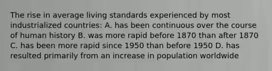 The rise in average living standards experienced by most industrialized countries: A. has been continuous over the course of human history B. was more rapid before 1870 than after 1870 C. has been more rapid since 1950 than before 1950 D. has resulted primarily from an increase in population worldwide