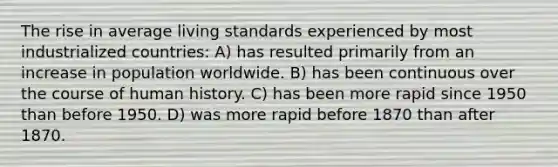 The rise in average living standards experienced by most industrialized countries: A) has resulted primarily from an increase in population worldwide. B) has been continuous over the course of human history. C) has been more rapid since 1950 than before 1950. D) was more rapid before 1870 than after 1870.