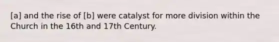 [a] and the rise of [b] were catalyst for more division within the Church in the 16th and 17th Century.