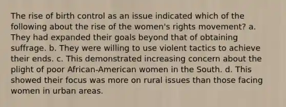 The rise of birth control as an issue indicated which of the following about the rise of the women's rights movement? a. They had expanded their goals beyond that of obtaining suffrage. b. They were willing to use violent tactics to achieve their ends. c. This demonstrated increasing concern about the plight of poor African-American women in the South. d. This showed their focus was more on rural issues than those facing women in urban areas.