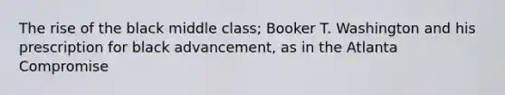 The rise of the black middle class; Booker T. Washington and his prescription for black advancement, as in the Atlanta Compromise