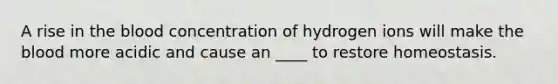 A rise in the blood concentration of hydrogen ions will make the blood more acidic and cause an ____ to restore homeostasis.