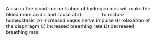 A rise in the blood concentration of hydrogen ions will make the blood more acidic and cause a(n) ________ to restore homeostasis. A) increased vagus nerve impulse B) relaxation of the diaphragm C) increased breathing rate D) decreased breathing rate