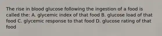 The rise in blood glucose following the ingestion of a food is called the: A. glycemic index of that food B. glucose load of that food C. glycemic response to that food D. glucose rating of that food