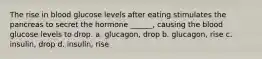 The rise in blood glucose levels after eating stimulates the pancreas to secret the hormone ______, causing the blood glucose levels to drop. a. glucagon, drop b. glucagon, rise c. insulin, drop d. insulin, rise