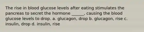 The rise in blood glucose levels after eating stimulates the pancreas to secret the hormone ______, causing the blood glucose levels to drop. a. glucagon, drop b. glucagon, rise c. insulin, drop d. insulin, rise