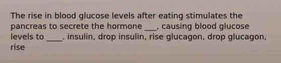 The rise in blood glucose levels after eating stimulates the pancreas to secrete the hormone ___, causing blood glucose levels to ____. insulin, drop insulin, rise glucagon, drop glucagon, rise