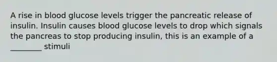 A rise in blood glucose levels trigger the pancreatic release of insulin. Insulin causes blood glucose levels to drop which signals the pancreas to stop producing insulin, this is an example of a ________ stimuli