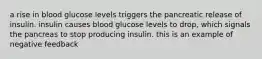 a rise in blood glucose levels triggers the pancreatic release of insulin. insulin causes blood glucose levels to drop, which signals the pancreas to stop producing insulin. this is an example of negative feedback