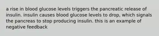 a rise in blood glucose levels triggers the pancreatic release of insulin. insulin causes blood glucose levels to drop, which signals the pancreas to stop producing insulin. this is an example of negative feedback