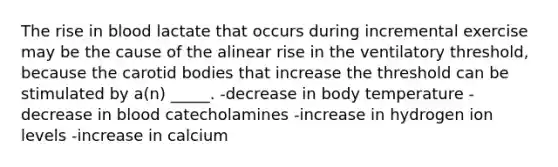 The rise in blood lactate that occurs during incremental exercise may be the cause of the alinear rise in the ventilatory threshold, because the carotid bodies that increase the threshold can be stimulated by a(n) _____. -decrease in body temperature -decrease in blood catecholamines -increase in hydrogen ion levels -increase in calcium