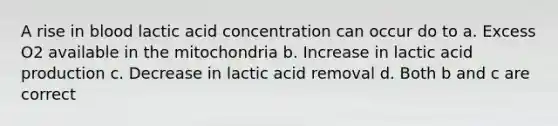 A rise in blood lactic acid concentration can occur do to a. Excess O2 available in the mitochondria b. Increase in lactic acid production c. Decrease in lactic acid removal d. Both b and c are correct