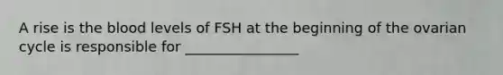 A rise is the blood levels of FSH at the beginning of the ovarian cycle is responsible for ________________