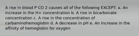 A rise in blood P CO 2 causes all of the following EXCEPT: a. An increase in the H+ concentration b. A rise in bicarbonate concentration c. A rise in the concentration of carbaminohemoglobin d. A decrease in pH e. An increase in the affinity of hemoglobin for oxygen