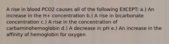 A rise in blood PCO2 causes all of the following EXCEPT: a.) An increase in the H+ concentration b.) A rise in bicarbonate concentration c.) A rise in the concentration of carbaminohemoglobin d.) A decrease in pH e.) An increase in the affinity of hemoglobin for oxygen