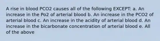 A rise in blood PCO2 causes all of the following EXCEPT: a. An increase in the Po2 of arterial blood b. An increase in the PCO2 of arterial blood c. An increase in the acidity of arterial blood d. An increase in the bicarbonate concentration of arterial blood e. All of the above