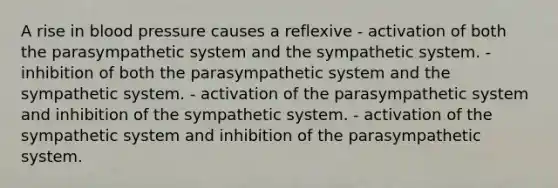 A rise in blood pressure causes a reflexive - activation of both the parasympathetic system and the sympathetic system. - inhibition of both the parasympathetic system and the sympathetic system. - activation of the parasympathetic system and inhibition of the sympathetic system. - activation of the sympathetic system and inhibition of the parasympathetic system.