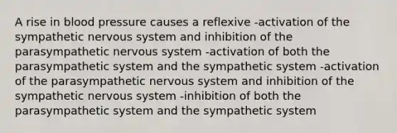 A rise in blood pressure causes a reflexive -activation of the sympathetic nervous system and inhibition of the parasympathetic nervous system -activation of both the parasympathetic system and the sympathetic system -activation of the parasympathetic nervous system and inhibition of the sympathetic nervous system -inhibition of both the parasympathetic system and the sympathetic system