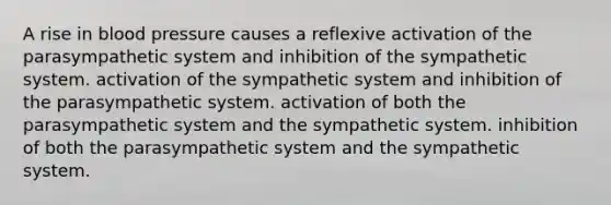 A rise in blood pressure causes a reflexive activation of the parasympathetic system and inhibition of the sympathetic system. activation of the sympathetic system and inhibition of the parasympathetic system. activation of both the parasympathetic system and the sympathetic system. inhibition of both the parasympathetic system and the sympathetic system.