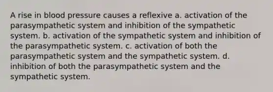 A rise in blood pressure causes a reflexive a. activation of the parasympathetic system and inhibition of the sympathetic system. b. activation of the sympathetic system and inhibition of the parasympathetic system. c. activation of both the parasympathetic system and the sympathetic system. d. inhibition of both the parasympathetic system and the sympathetic system.