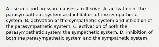 A rise in blood pressure causes a reflexive: A. activation of the parasympathetic system and inhibition of the sympathetic system. B. activation of the sympathetic system and inhibition of the parasympathetic system. C. activation of both the parasympathetic system the sympathetic system. D. inhibition of both the parasympathetic system and the sympathetic system.