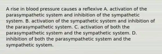 A rise in <a href='https://www.questionai.com/knowledge/kD0HacyPBr-blood-pressure' class='anchor-knowledge'>blood pressure</a> causes a reflexive A. activation of the parasympathetic system and inhibition of the sympathetic system. B. activation of the sympathetic system and inhibition of the parasympathetic system. C. activation of both the parasympathetic system and the sympathetic system. D. inhibition of both the parasympathetic system and the sympathetic system.