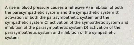 A rise in blood pressure causes a reflexive A) inhibition of both the parasympathetic system and the sympathetic system B) activation of both the parasympathetic system and the sympathetic system C) activation of the sympathetic system and inhibition of the parasympathetic system D) activation of the parasympathetic system and inhibition of the sympathetic system