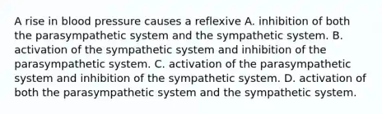 A rise in <a href='https://www.questionai.com/knowledge/kD0HacyPBr-blood-pressure' class='anchor-knowledge'>blood pressure</a> causes a reflexive A. inhibition of both the parasympathetic system and the sympathetic system. B. activation of the sympathetic system and inhibition of the parasympathetic system. C. activation of the parasympathetic system and inhibition of the sympathetic system. D. activation of both the parasympathetic system and the sympathetic system.