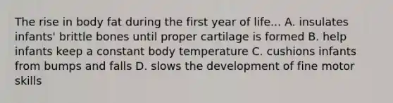 The rise in body fat during the first year of life... A. insulates infants' brittle bones until proper cartilage is formed B. help infants keep a constant body temperature C. cushions infants from bumps and falls D. slows the development of fine motor skills