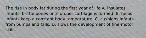 The rise in body fat during the first year of life A. insulates infants' brittle bones until proper cartilage is formed. B. helps infants keep a constant body temperature. C. cushions infants from bumps and falls. D. slows the development of fine-motor skills.