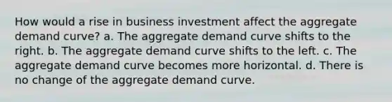 How would a rise in business investment affect the aggregate demand curve? a. The aggregate demand curve shifts to the right. b. The aggregate demand curve shifts to the left. c. The aggregate demand curve becomes more horizontal. d. There is no change of the aggregate demand curve.