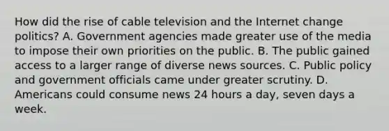 How did the rise of cable television and the Internet change politics? A. Government agencies made greater use of the media to impose their own priorities on the public. B. The public gained access to a larger range of diverse news sources. C. Public policy and government officials came under greater scrutiny. D. Americans could consume news 24 hours a day, seven days a week.