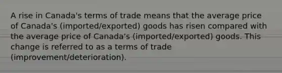 A rise in​ Canada's terms of trade means that the average price of​ Canada's (imported/exported) goods has risen compared with the average price of​ Canada's (imported/exported) goods. This change is referred to as a terms of trade (improvement/deterioration).