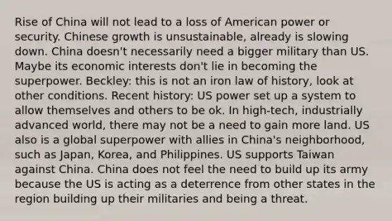 Rise of China will not lead to a loss of American power or security. Chinese growth is unsustainable, already is slowing down. China doesn't necessarily need a bigger military than US. Maybe its economic interests don't lie in becoming the superpower. Beckley: this is not an iron law of history, look at other conditions. Recent history: US power set up a system to allow themselves and others to be ok. In high-tech, industrially advanced world, there may not be a need to gain more land. US also is a global superpower with allies in China's neighborhood, such as Japan, Korea, and Philippines. US supports Taiwan against China. China does not feel the need to build up its army because the US is acting as a deterrence from other states in the region building up their militaries and being a threat.