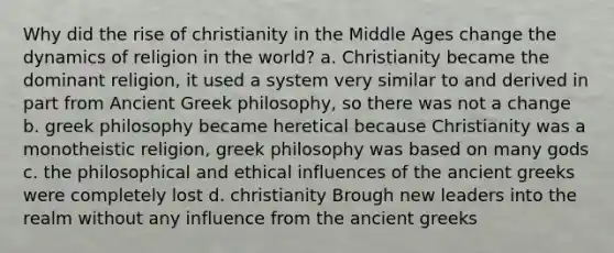 Why did the rise of christianity in the Middle Ages change the dynamics of religion in the world? a. Christianity became the dominant religion, it used a system very similar to and derived in part from Ancient Greek philosophy, so there was not a change b. greek philosophy became heretical because Christianity was a monotheistic religion, greek philosophy was based on many gods c. the philosophical and ethical influences of the ancient greeks were completely lost d. christianity Brough new leaders into the realm without any influence from the ancient greeks