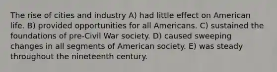 The rise of cities and industry A) had little effect on American life. B) provided opportunities for all Americans. C) sustained the foundations of pre-Civil War society. D) caused sweeping changes in all segments of American society. E) was steady throughout the nineteenth century.