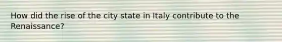 How did the rise of the city state in Italy contribute to the Renaissance?