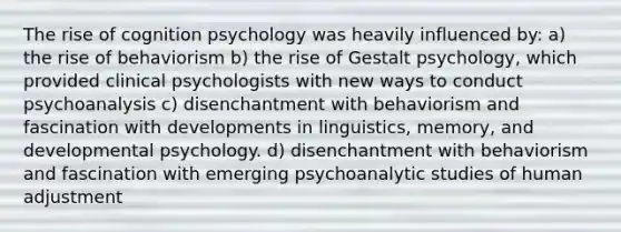 The rise of cognition psychology was heavily influenced by: a) the rise of behaviorism b) the rise of Gestalt psychology, which provided clinical psychologists with new ways to conduct psychoanalysis c) disenchantment with behaviorism and fascination with developments in linguistics, memory, and developmental psychology. d) disenchantment with behaviorism and fascination with emerging psychoanalytic studies of human adjustment