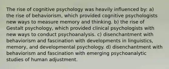 The rise of cognitive psychology was heavily influenced by: a) the rise of behaviorism, which provided cognitive psychologists new ways to measure memory and thinking. b) the rise of Gestalt psychology, which provided clinical psychologists with new ways to conduct psychoanalysis. c) disenchantment with behaviorism and fascination with developments in linguistics, memory, and developmental psychology. d) disenchantment with behaviorism and fascination with emerging psychoanalytic studies of human adjustment.